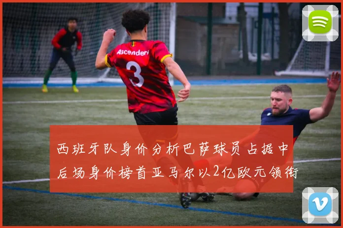 西班牙队身价分析巴萨球员占据中后场身价榜首亚马尔以2亿欧元领衔