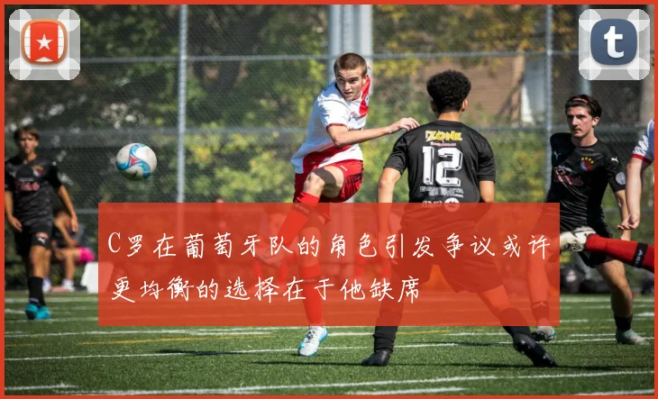 C罗在葡萄牙队的角色引发争议或许更均衡的选择在于他缺席