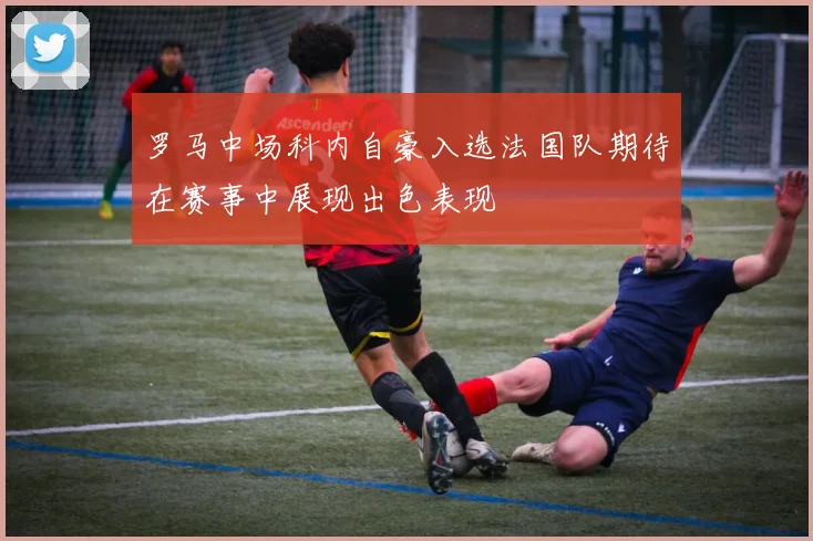 罗马中场科内自豪入选法国队期待在赛事中展现出色表现