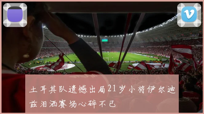 土耳其队遗憾出局21岁小将伊尔迪兹泪洒赛场心碎不已