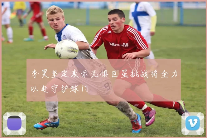 李昊坚定表示无惧巨星挑战将全力以赴守护球门