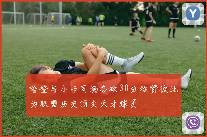 哈登与小卡同场各砍30分称赞彼此为联盟历史顶尖天才球员