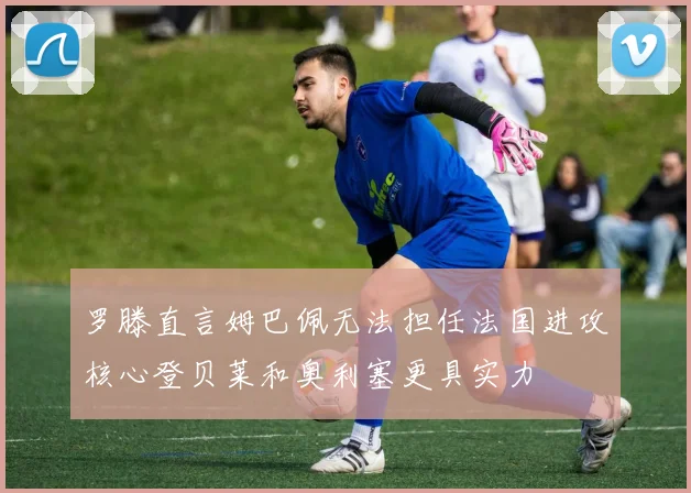 罗滕直言姆巴佩无法担任法国进攻核心登贝莱和奥利塞更具实力