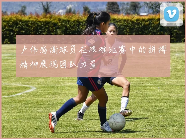 卢伟感谢球员在艰难比赛中的拼搏精神展现团队力量