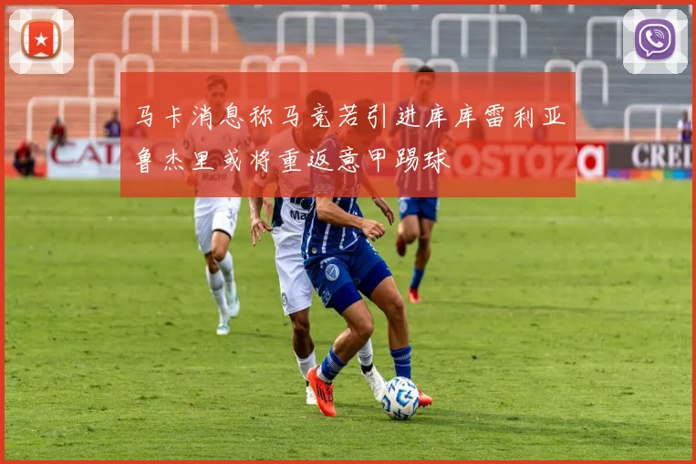 马卡消息称马竞若引进库库雷利亚鲁杰里或将重返意甲踢球