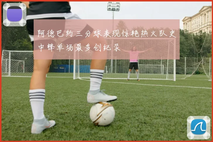 阿德巴约三分球表现惊艳热火队史中锋单场最多创纪录