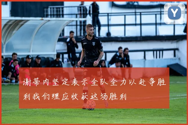谢蒂内坚定表示全队全力以赴争胜利我们理应收获这场胜利