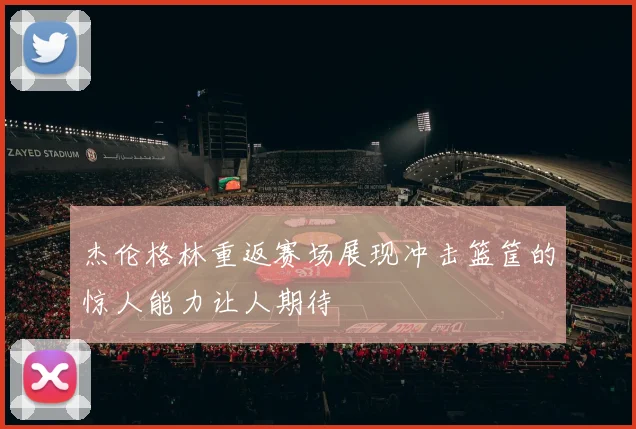 杰伦格林重返赛场展现冲击篮筐的惊人能力让人期待