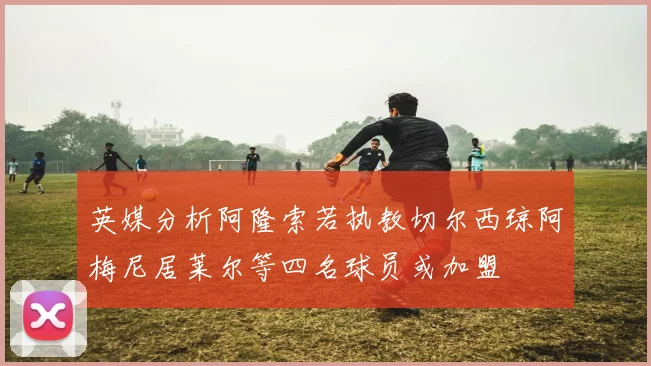 英媒分析阿隆索若执教切尔西琼阿梅尼居莱尔等四名球员或加盟