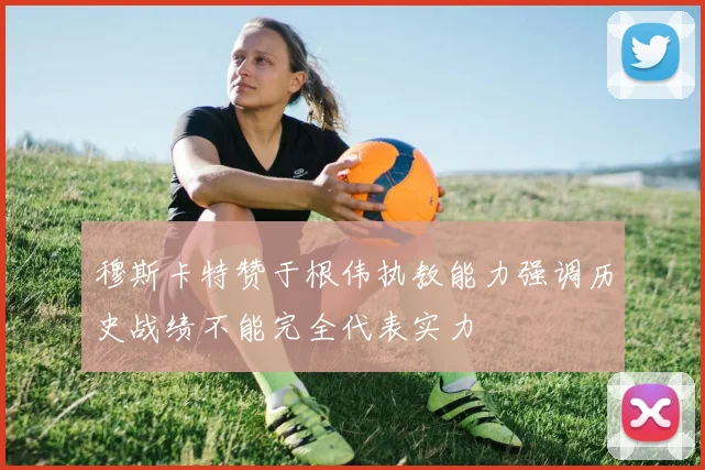 穆斯卡特赞于根伟执教能力强调历史战绩不能完全代表实力