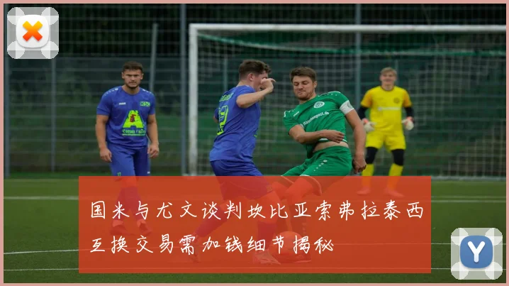 国米与尤文谈判坎比亚索弗拉泰西互换交易需加钱细节揭秘