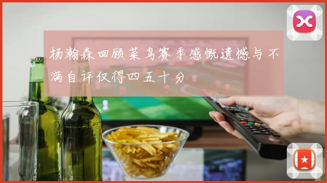 杨瀚森回顾菜鸟赛季感慨遗憾与不满自评仅得四五十分