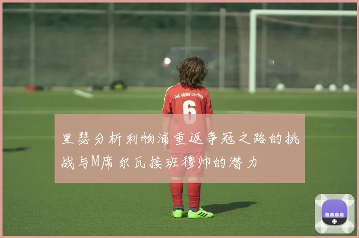 里瑟分析利物浦重返争冠之路的挑战与M席尔瓦接班穆帅的潜力