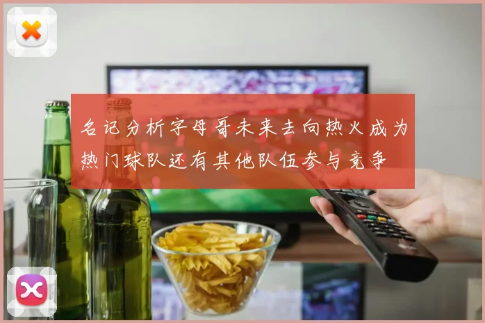 名记分析字母哥未来去向热火成为热门球队还有其他队伍参与竞争