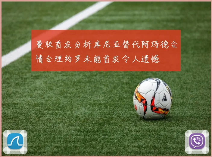 曼联首发分析库尼亚替代阿玛德合情合理约罗未能首发令人遗憾