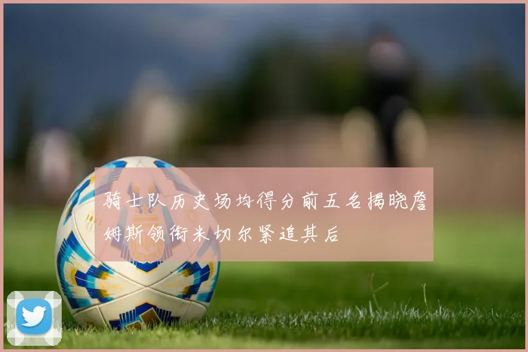 骑士队历史场均得分前五名揭晓詹姆斯领衔米切尔紧追其后