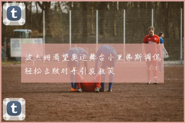 波杰姆渴望奥运舞台小里弗斯调侃轻松击败对手引发狂笑