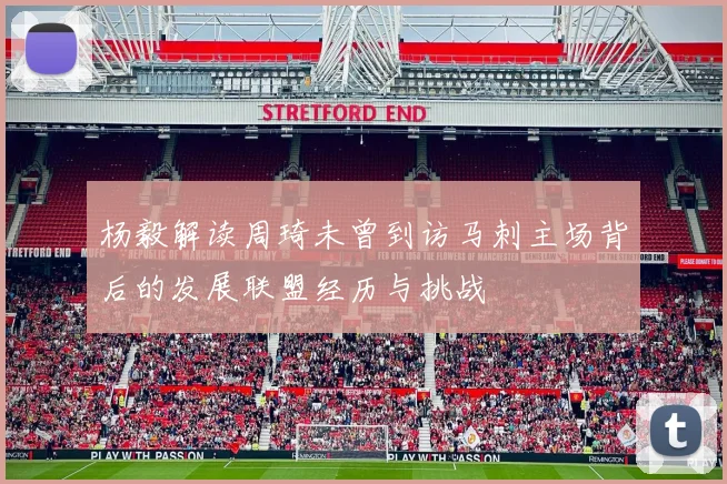 杨毅解读周琦未曾到访马刺主场背后的发展联盟经历与挑战
