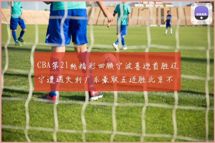 CBA第21轮精彩回顾宁波喜迎首胜辽宁遭遇失利广东豪取五连胜北京不敌天津江苏力克新疆