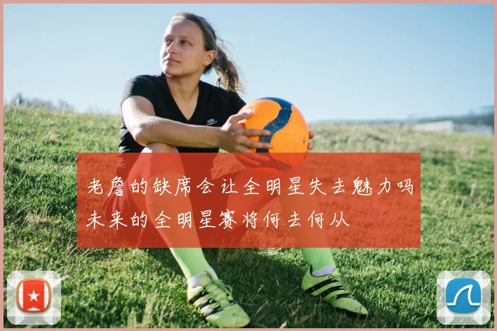 老詹的缺席会让全明星失去魅力吗未来的全明星赛将何去何从