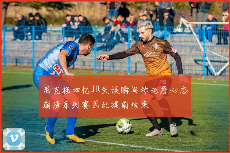 尼克杨回忆JR失误瞬间称老詹心态崩溃系列赛因此提前结束