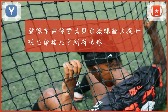 爱德华兹称赞戈贝尔接球能力提升现已能接几乎所有传球