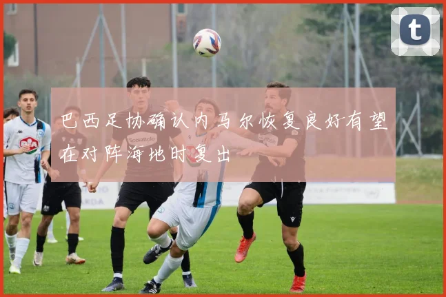 巴西足协确认内马尔恢复良好有望在对阵海地时复出