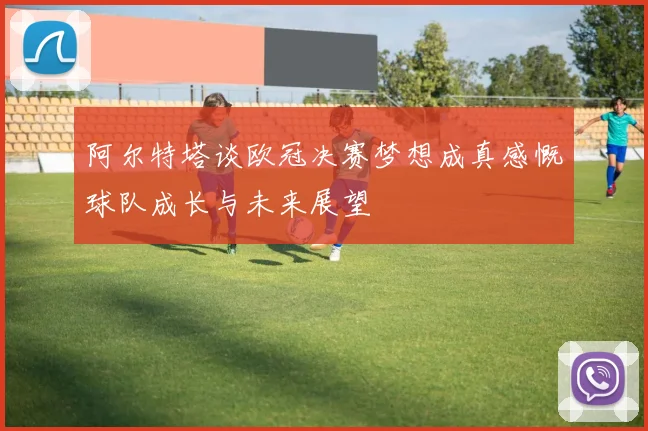 阿尔特塔谈欧冠决赛梦想成真感慨球队成长与未来展望