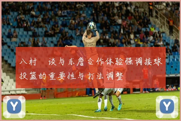 八村塁谈与东詹合作体验强调接球投篮的重要性与打法调整